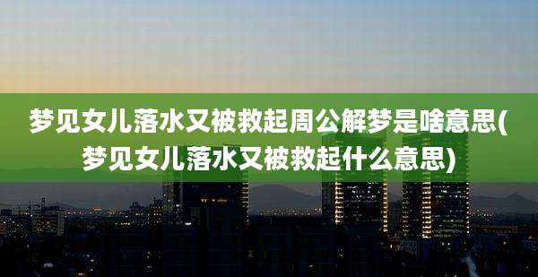 梦见女儿落水又被救起周公解梦是啥意思(梦见女儿落水又被救起什么意思)