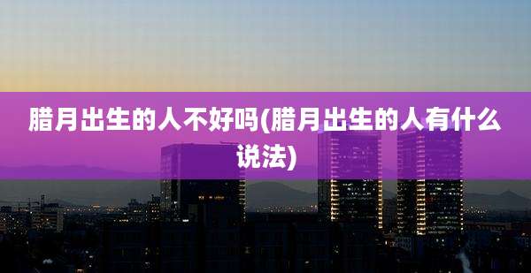 腊月出生的人不好吗(腊月出生的人有什么说法)
