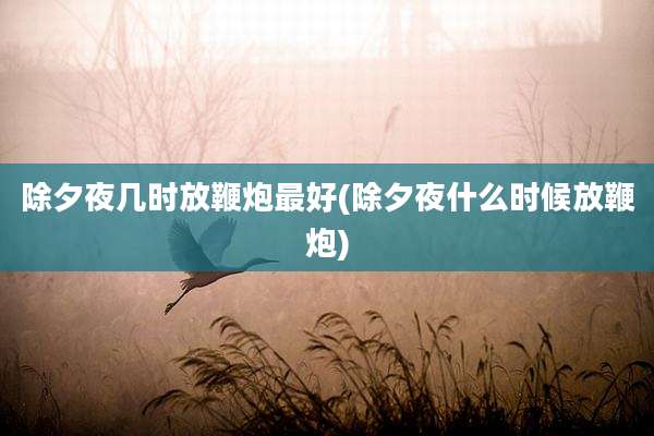 除夕夜几时放鞭炮最好(除夕夜什么时候放鞭炮)