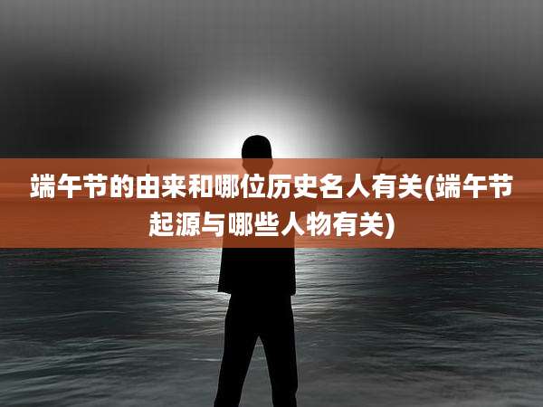 端午节的由来和哪位历史名人有关(端午节起源与哪些人物有关)