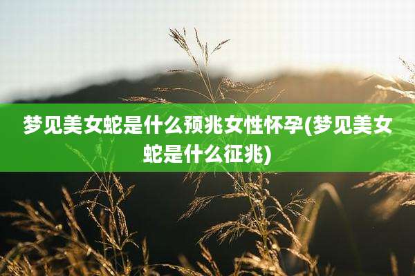 梦见美女蛇是什么预兆女性怀孕(梦见美女蛇是什么征兆)