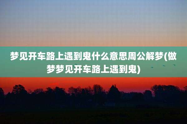 梦见开车路上遇到鬼什么意思周公解梦(做梦梦见开车路上遇到鬼)