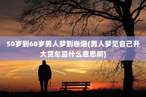 50岁到60岁男人梦到卷烟(男人梦见自己开大货车是什么意思啊)