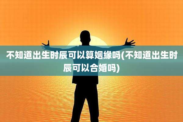 不知道出生时辰可以算姻缘吗(不知道出生时辰可以合婚吗)