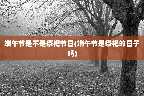 端午节是不是祭祀节日(端午节是祭祀的日子吗)