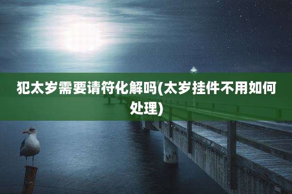 犯太岁需要请符化解吗(太岁挂件不用如何处理)