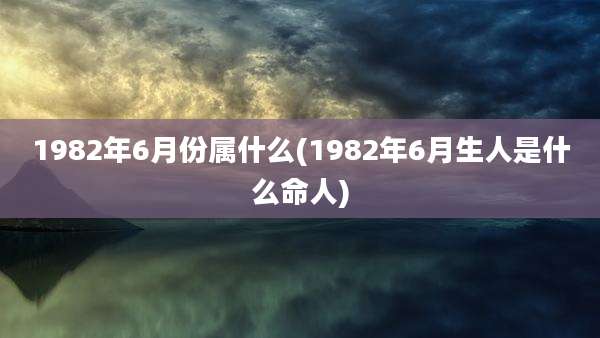 1982年6月份属什么(1982年6月生人是什么命人)