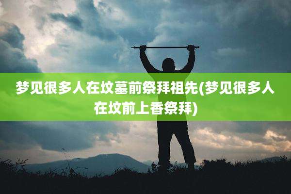 梦见很多人在坟墓前祭拜祖先(梦见很多人在坟前上香祭拜)