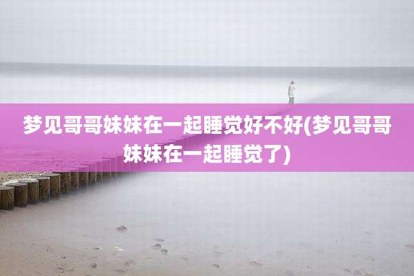 梦见哥哥妹妹在一起睡觉好不好(梦见哥哥妹妹在一起睡觉了)