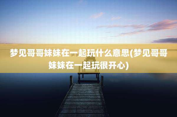 梦见哥哥妹妹在一起玩什么意思(梦见哥哥妹妹在一起玩很开心)
