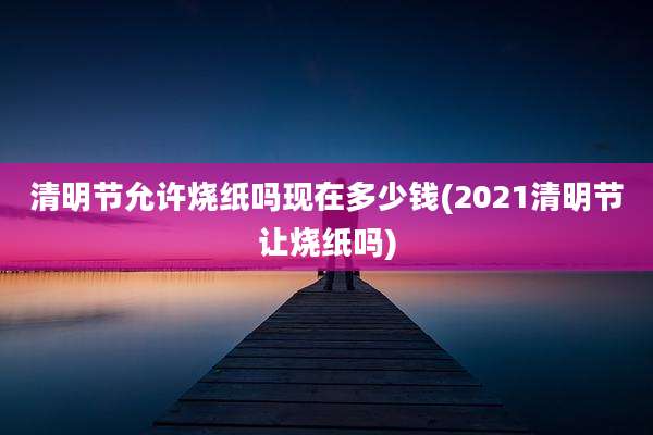 清明节允许烧纸吗现在多少钱(2021清明节让烧纸吗)