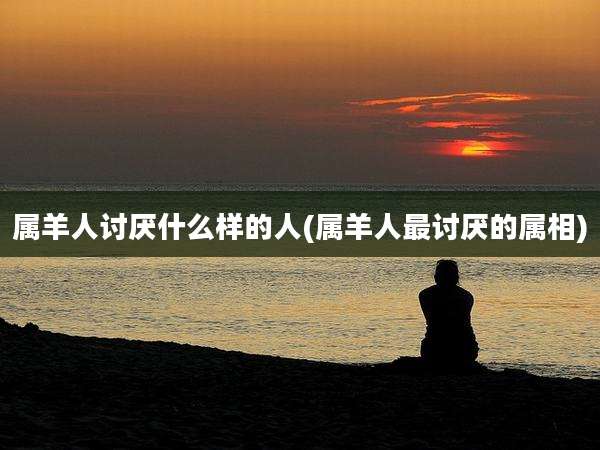 属羊人讨厌什么样的人(属羊人最讨厌的属相)