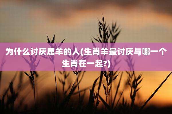 为什么讨厌属羊的人(生肖羊最讨厌与哪一个生肖在一起?)