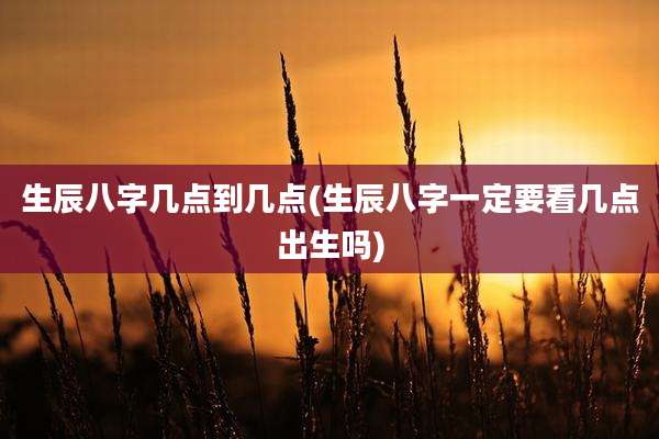 生辰八字几点到几点(生辰八字一定要看几点出生吗)