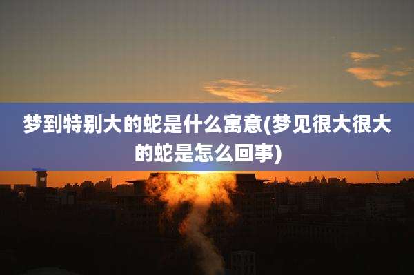 梦到特别大的蛇是什么寓意(梦见很大很大的蛇是怎么回事)