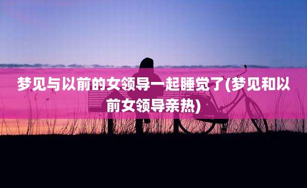 梦见与以前的女领导一起睡觉了(梦见和以前女领导亲热)