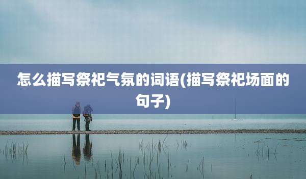怎么描写祭祀气氛的词语(描写祭祀场面的句子)