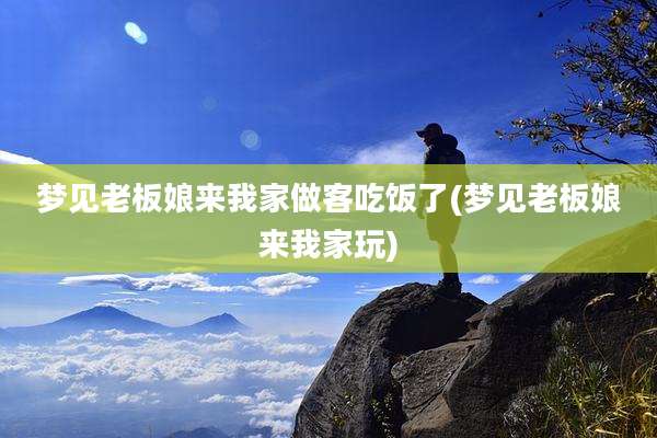 梦见老板娘来我家做客吃饭了(梦见老板娘来我家玩)