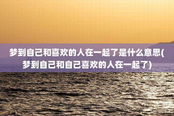 梦到自己和喜欢的人在一起了是什么意思(梦到自己和自己喜欢的人在一起了)