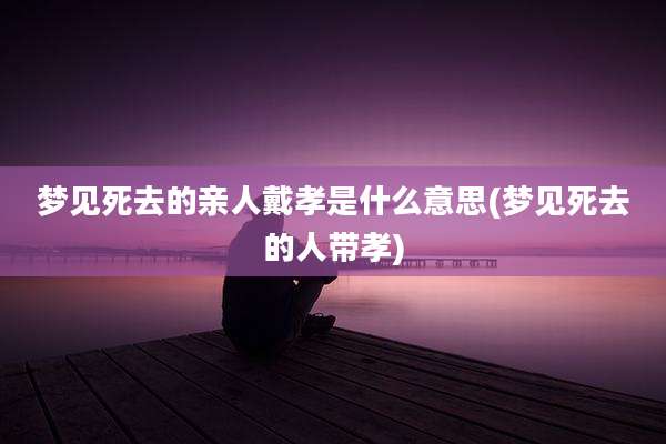 梦见死去的亲人戴孝是什么意思(梦见死去的人带孝)
