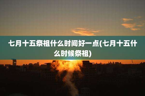 七月十五祭祖什么时间好一点(七月十五什么时候祭祖)