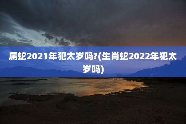 属蛇2021年犯太岁吗?(生肖蛇2022年犯太岁吗)