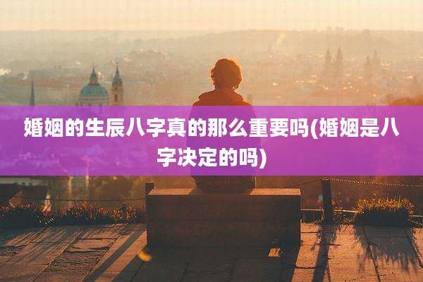 婚姻的生辰八字真的那么重要吗(婚姻是八字决定的吗)