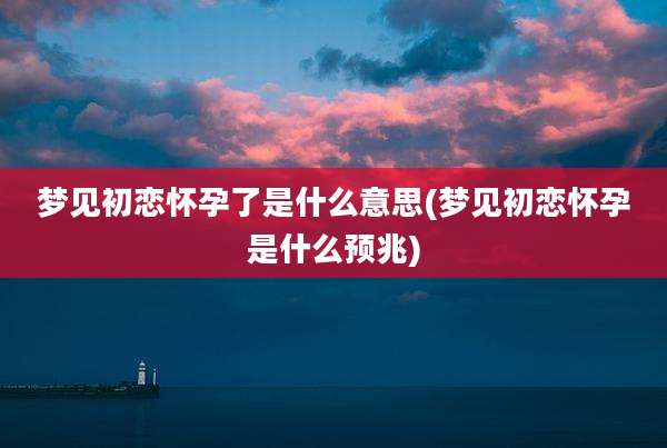 梦见初恋怀孕了是什么意思(梦见初恋怀孕是什么预兆)
