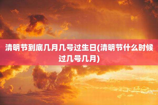 清明节到底几月几号过生日(清明节什么时候过几号几月)