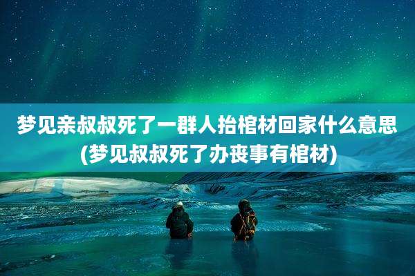 梦见亲叔叔死了一群人抬棺材回家什么意思(梦见叔叔死了办丧事有棺材)