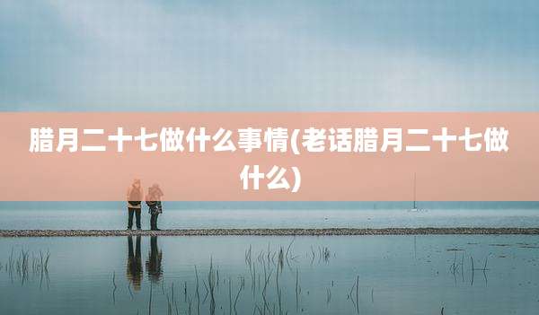 腊月二十七做什么事情(老话腊月二十七做什么)