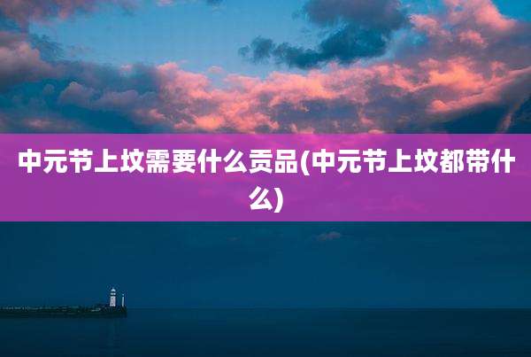 中元节上坟需要什么贡品(中元节上坟都带什么)