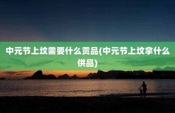 中元节上坟需要什么贡品(中元节上坟拿什么供品)