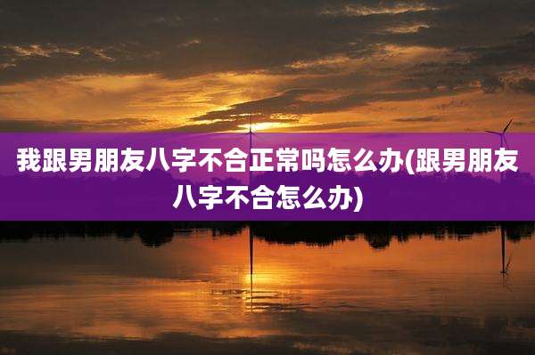 我跟男朋友八字不合正常吗怎么办(跟男朋友八字不合怎么办)