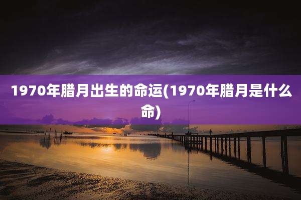 1970年腊月出生的命运(1970年腊月是什么命)