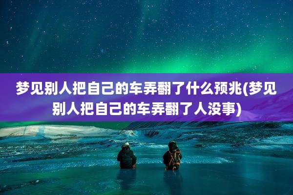 梦见别人把自己的车弄翻了什么预兆(梦见别人把自己的车弄翻了人没事)
