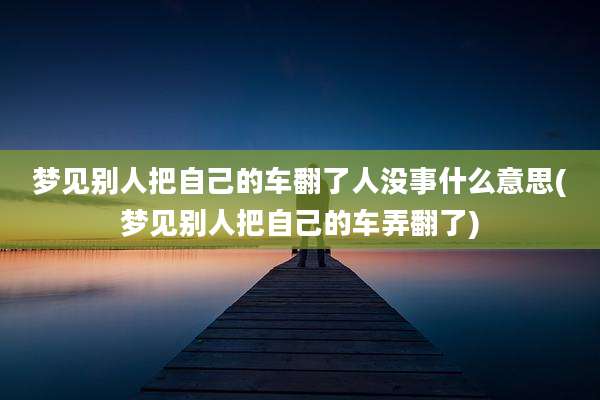 梦见别人把自己的车翻了人没事什么意思(梦见别人把自己的车弄翻了)