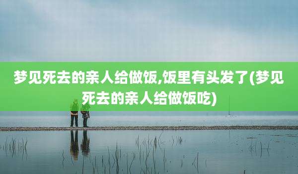 梦见死去的亲人给做饭,饭里有头发了(梦见死去的亲人给做饭吃)
