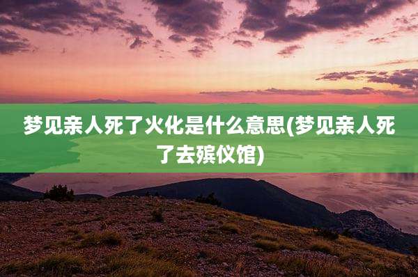 梦见亲人死了火化是什么意思(梦见亲人死了去殡仪馆)