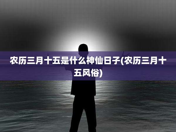 农历三月十五是什么神仙日子(农历三月十五风俗)