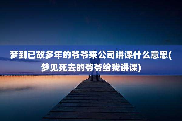 梦到已故多年的爷爷来公司讲课什么意思(梦见死去的爷爷给我讲课)