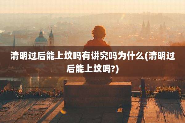 清明过后能上坟吗有讲究吗为什么(清明过后能上坟吗?)