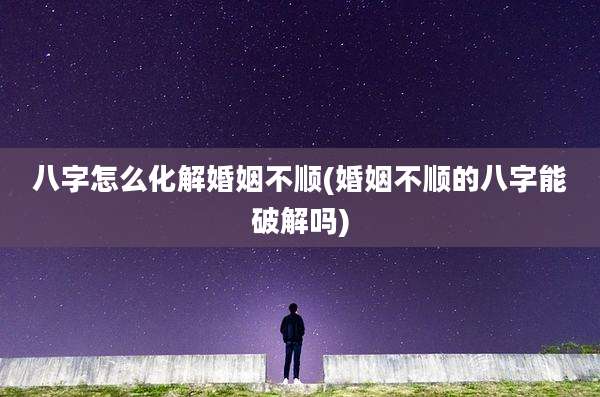 八字怎么化解婚姻不顺(婚姻不顺的八字能破解吗)