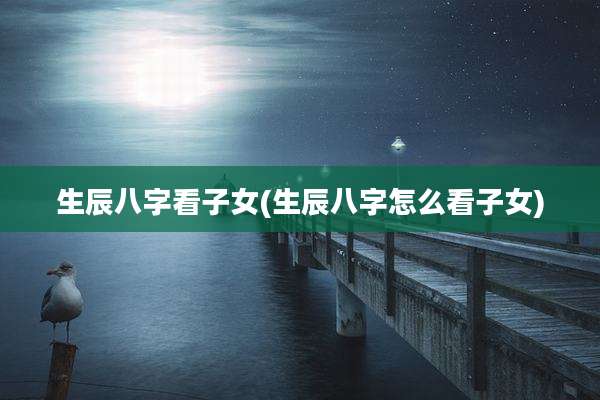 生辰八字看子女(生辰八字怎么看子女)