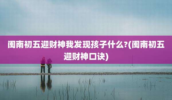 闽南初五迎财神我发现孩子什么?(闽南初五迎财神口诀)