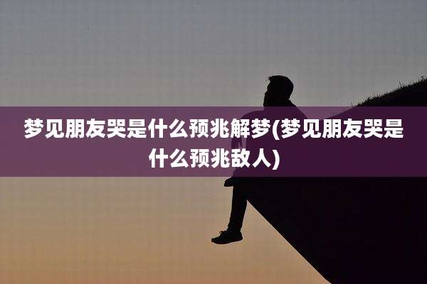 梦见朋友哭是什么预兆解梦(梦见朋友哭是什么预兆敌人)