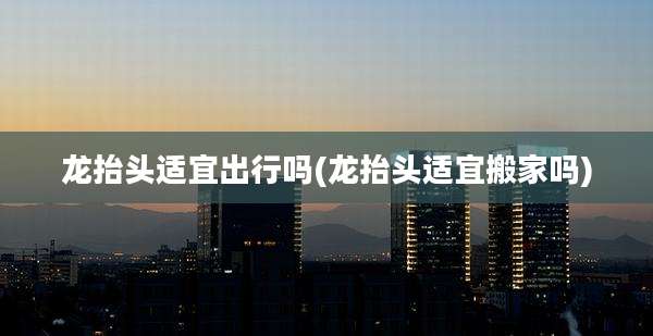 龙抬头适宜出行吗(龙抬头适宜搬家吗)