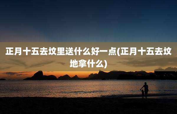 正月十五去坟里送什么好一点(正月十五去坟地拿什么)