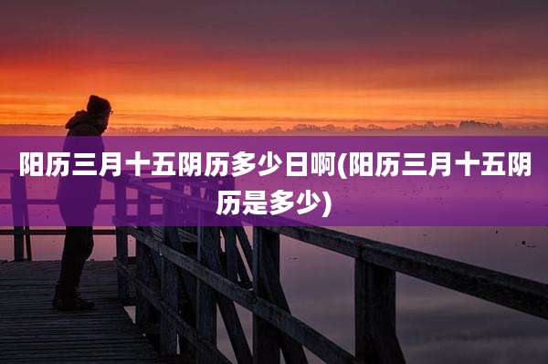 阳历三月十五阴历多少日啊(阳历三月十五阴历是多少)