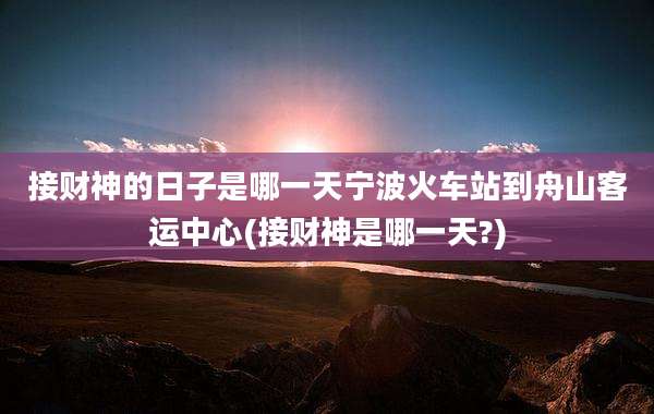 接财神的日子是哪一天宁波火车站到舟山客运中心(接财神是哪一天?)